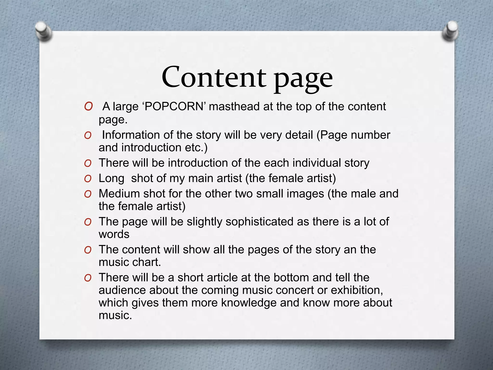 Content page
O A large ‘POPCORN’ masthead at the top of the content
page.
O Information of the story will be very detail (Page number
and introduction etc.)
O There will be introduction of the each individual story
O Long shot of my main artist (the female artist)
O Medium shot for the other two small images (the male and
the female artist)
O The page will be slightly sophisticated as there is a lot of
words
O The content will show all the pages of the story an the
music chart.
O There will be a short article at the bottom and tell the
audience about the coming music concert or exhibition,
which gives them more knowledge and know more about
music.
 