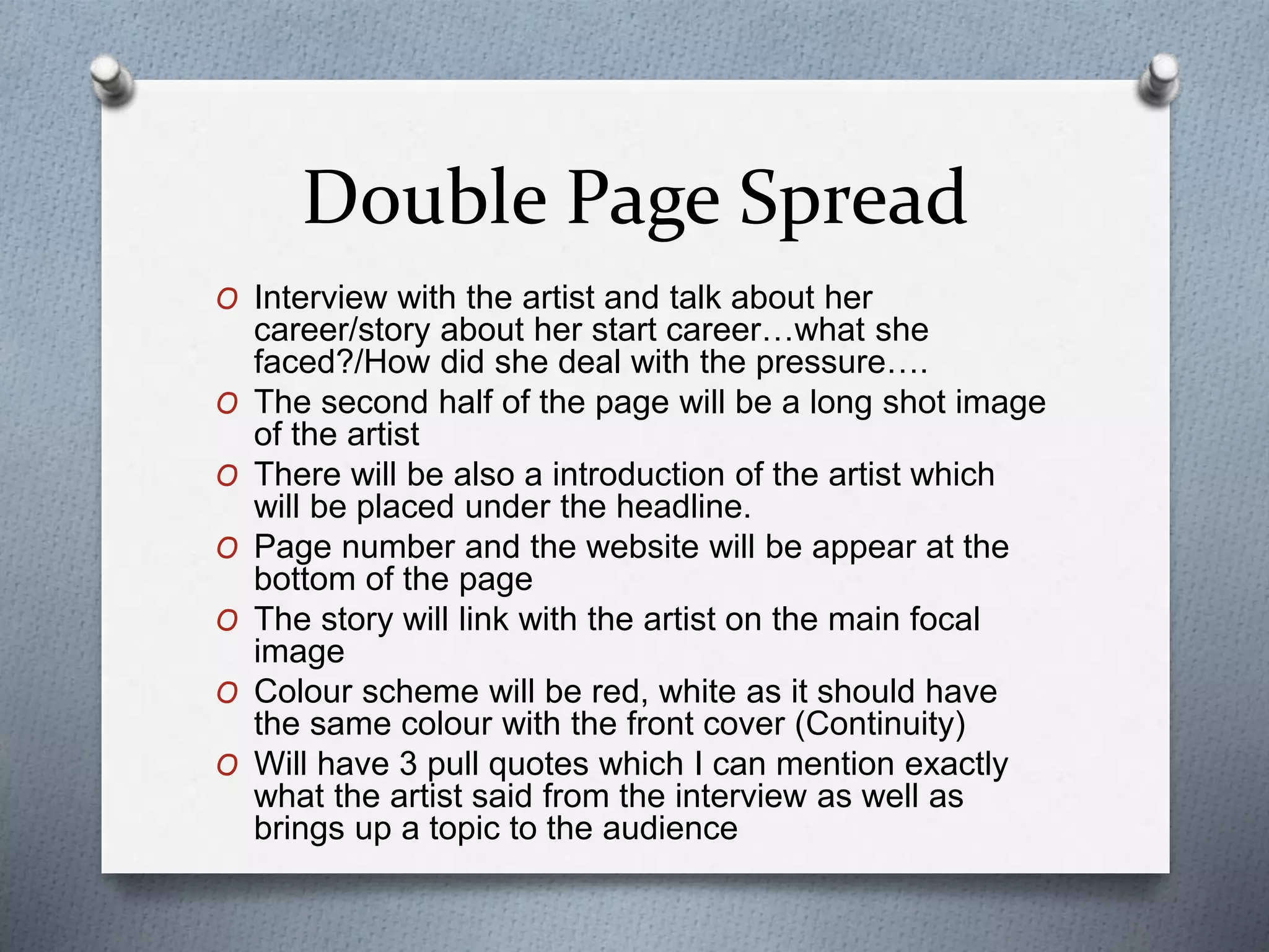 Double Page Spread
O Interview with the artist and talk about her
career/story about her start career…what she
faced?/How did she deal with the pressure….
O The second half of the page will be a long shot image
of the artist
O There will be also a introduction of the artist which
will be placed under the headline.
O Page number and the website will be appear at the
bottom of the page
O The story will link with the artist on the main focal
image
O Colour scheme will be red, white as it should have
the same colour with the front cover (Continuity)
O Will have 3 pull quotes which I can mention exactly
what the artist said from the interview as well as
brings up a topic to the audience
 
