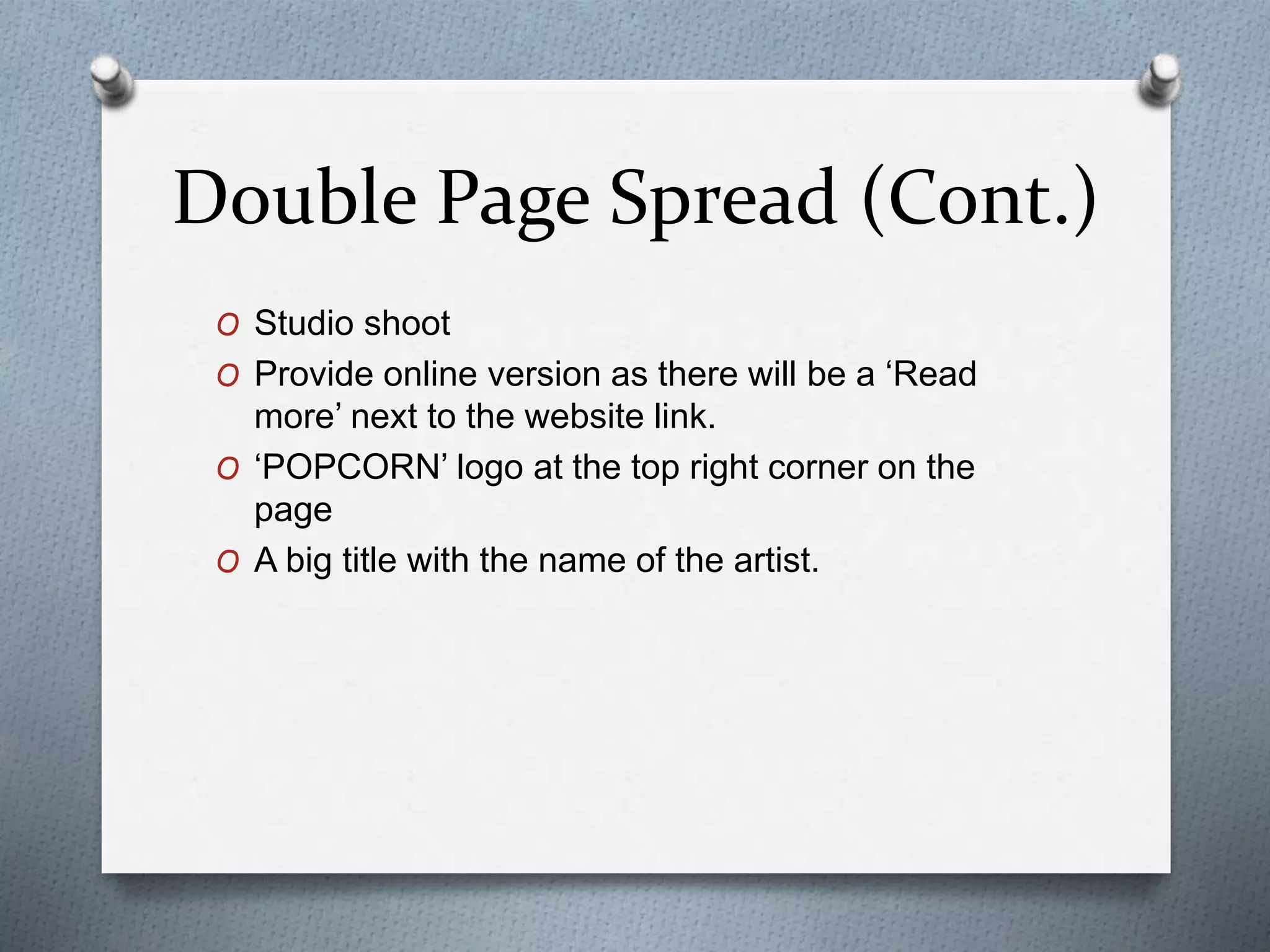 Double Page Spread (Cont.)
O Studio shoot
O Provide online version as there will be a ‘Read
more’ next to the website link.
O ‘POPCORN’ logo at the top right corner on the
page
O A big title with the name of the artist.
 