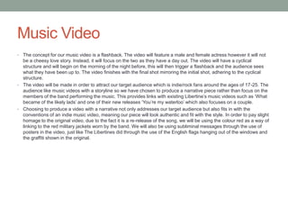 Music Video
• The concept for our music video is a flashback. The video will feature a male and female actress however it will not
be a cheesy love story. Instead, it will focus on the two as they have a day out. The video will have a cyclical
structure and will begin on the morning of the night before, this will then trigger a flashback and the audience sees
what they have been up to. The video finishes with the final shot mirroring the initial shot, adhering to the cyclical
structure.
• The video will be made in order to attract our target audience which is indie/rock fans around the ages of 17-25. The
audience like music videos with a storyline so we have chosen to produce a narrative piece rather than focus on the
members of the band performing the music. This provides links with existing Libertine’s music videos such as ‘What
became of the likely lads’ and one of their new releases ‘You’re my waterloo’ which also focuses on a couple.
• Choosing to produce a video with a narrative not only addresses our target audience but also fits in with the
conventions of an indie music video, meaning our piece will look authentic and fit with the style. In order to pay slight
homage to the original video, due to the fact it is a re-release of the song, we will be using the colour red as a way of
linking to the red military jackets worn by the band. We will also be using subliminal messages through the use of
posters in the video, just like The Libertines did through the use of the English flags hanging out of the windows and
the graffiti shown in the original.
 