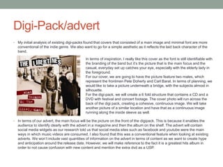 Digi-Pack/advert
• My initial analysis of existing digi-packs found that covers that consisted of a main image and minimal font are more
conventional of the indie genre. We also want to go for a simple aesthetic as it reflects the laid back character of the
band.
• In terms of our advert, the main focus will be the picture on the front of the digipack. This is because it enables the
audience to identify clearly with the advert in a magazine and then the album on the shelf. The advert will contain
social media widgets as our research told us that social media sites such as facebook and youtube were the main
ways in which music videos are consumed. I also found that this was a conventional feature when looking at existing
adverts. We won’t include vast quantities of information on the advert in terms of content as we want to create hype
and anticipation around the release date. However, we will make reference to the fact it is a greatest hits album in
order to not cause confusion with new content and mention the extra dvd as a USP.
In terms of inspiration, I really like this cover as the font is still identifiable with
the branding of the band but it’s the picture that is the main focus and the
casual, everyday set up catches your eye, especially with the elderly lady in
the foreground.
For our cover, we are going to have the picture feature two males, which
represent the frontmen Pete Doherty and Carl Barat. In terms of planning, we
would like to take a picture underneath a bridge, with the subjects almost in
silhouette.
For the digi-pack, we will create a 6 fold structure that contains a CD and a
DVD with festival and concert footage. The cover photo will run across the
back of the digi pack, creating a cohesive, continuous image. We will take
another picture of a similar location and have that as a continuous image
running along the inside sleeve as well.
 