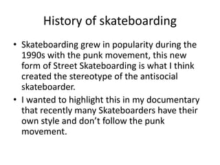 History of skateboarding
• Skateboarding grew in popularity during the
1990s with the punk movement, this new
form of Street Skateboarding is what I think
created the stereotype of the antisocial
skateboarder.
• I wanted to highlight this in my documentary
that recently many Skateboarders have their
own style and don’t follow the punk
movement.
 