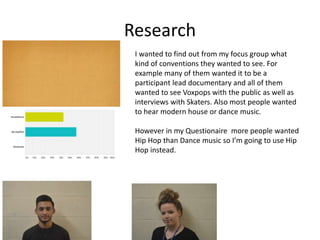 Research
I wanted to find out from my focus group what
kind of conventions they wanted to see. For
example many of them wanted it to be a
participant lead documentary and all of them
wanted to see Voxpops with the public as well as
interviews with Skaters. Also most people wanted
to hear modern house or dance music.
However in my Questionaire more people wanted
Hip Hop than Dance music so I’m going to use Hip
Hop instead.
 
