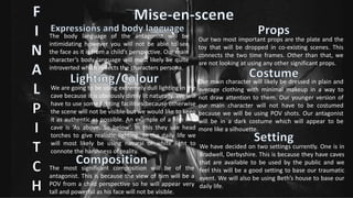Our two most important props are the plate and the
toy that will be dropped in co-existing scenes. This
connects the two time frames. Other than that, we
are not looking at using any other significant props.
Our main character will likely be dressed in plain and
average clothing with minimal makeup in a way to
not draw attention to them. Our younger version of
our main character will not have to be costumed
because we will be using POV shots. Our antagonist
will be in a dark costume which will appear to be
more like a silhouette.
We have decided on two settings currently. One is in
Bradwell, Derbyshire. This is because they have caves
that are available to be used by the public and we
feel this will be a good setting to base our traumatic
event. We will also be using Beth’s house to base our
daily life.
The body language of the antagonist will be
intimidating however you will not be able to see
the face as it is from a child’s perspective. Our main
character’s body language will most likely be quite
introverted which reflects the characters persona.
We are going to be using extremely dull lighting in the
cave because it is obviously dimly lit naturally. We will
have to use some lighting facilities because otherwise
the scene will not be visible but we would like to keep
it as authentic as possible. An example of a film in a
cave is ‘As above, So below’. In this they use head
torches to give realistic lighting. In the daily life we
will most likely be using natural or white light to
connote the harshness of reality.
The most significant composition will be of the
antagonist. This is because the view of him will be a
POV from a child perspective so he will appear very
tall and powerful as his face will not be visible.
 
