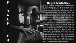 As we are using the sensitive subject of sexual assault
on children, we believe our representation of women
follows Laura Mulvey’s male gaze idea. This is
because the male antagonist objectifies the child in
our flashback sequences in a perverted manner and
takes advantage of her innocence which leads to a
decline in her mental health later in life. This also
means that we are showing male characters in a
predatory and selfish way. Our film also demonstrates
a representation of mental illness. We are presenting
it in a way that it has been neglected by society and
‘brushed under the carpet’. This is what allows the
illness to escalate to a dangerous level. In the film
‘The silver linings playbook’, director David O. Russel
presents mental illness in a way in which the
characters are receiving help which means they can
carry on living life as ‘normal’ as possible. We are
going to subvert this and have our character receiving
no help in the opening which leaves them struggling
to live their life. We are also going to be looking at
the representation of children as vulnerable beings
which a susceptible to abuse and violation.
 