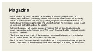 Magazine
◦ I have stated in my Audience Research Evaluation post that I am going to have a colour
scheme of red and black. I am sticking with this colour scheme idea because it fits in perfectly
with the punk fashion style. I am also happy with my magazine company title of Abstract. For
the front cover I will be using one model who will also feature on the double page spread as well
as some parts on the billboard and the website.
◦ In the contents page I will be using a couple of headings that I will be putting the contents
under. I have settled on the headings being “This Issue”, “Updates”. I will be including images to
give it more character.
◦ The double page spread is going to be simple and conventional to the genres. I am using the
model that was on the cover for this part of the magazine.
◦ For all the parts of the magazine I will be using Paint.Net. It is a program that I used last year for
my rock magazine and it was really easy to use and it was helpful to achieving the best I could.
 