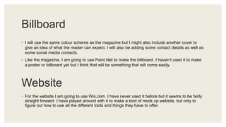 Billboard
◦ I will use the same colour scheme as the magazine but I might also include another cover to
give an idea of what the reader can expect. I will also be adding some contact details as well as
some social media contacts.
◦ Like the magazine, I am going to use Paint.Net to make the billboard. I haven’t used it to make
a poster or billboard yet but I think that will be something that will come easily.
Website
◦ For the website I am going to use Wix.com. I have never used it before but it seems to be fairly
straight forward. I have played around with it to make a kind of mock up website, but only to
figure out how to use all the different tools and things they have to offer.
 