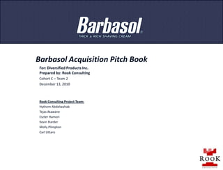 Barbasol Acquisition Pitch Book For: Diversified Products Inc. Prepared by: Rook Consulting  Cohort C – Team 2 December 13, 2010 Rook Consulting Project Team: Hythem Abdelwahab Tejas Atawane Eszter Hamori Kevin Harder Molly Plimpton Carl Uttaro 