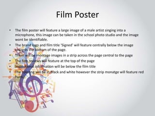 Film Poster 
• The film poster will feature a large image of a male artist singing into a 
microphone, this image can be taken in the school photo studio and the image 
wont be identifiable. 
• The brand logo and film title ‘Signed’ will feature centrally below the image 
towards the bottom of the page. 
• There will be montage images in a strip across the page central to the page 
• The film reviews will feature at the top of the page 
• Institutional information will be below the film title 
• The coloring will be in Black and white however the strip monatge will feature red 
hues. 
 