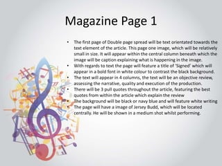 Magazine Page 1 
• The first page of Double page spread will be text orientated towards the 
text element of the article. This page one image, which will be relatively 
small in size. It will appear within the central column beneath which the 
image will be caption explaining what is happening in the image. 
• With regards to text the page will feature a title of ‘Signed’ which will 
appear in a bold font in white colour to contrast the black background. 
• The text will appear in 4 columns, the text will be an objective review, 
assessing the narrative, quality and execution of the production. 
• There will be 3 pull quotes throughout the article, featuring the best 
quotes from within the article which explain the review 
• The background will be black or navy blue and will feature white writing 
• The page will have a image of Jersey Budd, which will be located 
centrally. He will be shown in a medium shot whilst performing. 
 