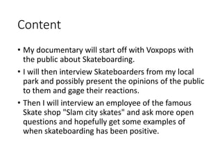 Content
• My documentary will start off with Voxpops with
the public about Skateboarding.
• I will then interview Skateboarders from my local
park and possibly present the opinions of the public
to them and gage their reactions.
• Then I will interview an employee of the famous
Skate shop "Slam city skates" and ask more open
questions and hopefully get some examples of
when skateboarding has been positive.
 