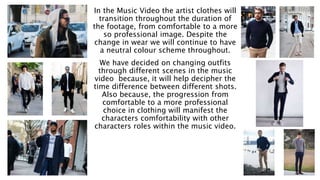 In the Music Video the artist clothes will
transition throughout the duration of
the footage, from comfortable to a more
so professional image. Despite the
change in wear we will continue to have
a neutral colour scheme throughout.
We have decided on changing outfits
through different scenes in the music
video because, it will help decipher the
time difference between different shots.
Also because, the progression from
comfortable to a more professional
choice in clothing will manifest the
characters comfortability with other
characters roles within the music video.
 
