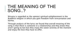 THE MEANING OF THE
SONG..?
Nirvana is regarded as the upmost spiritual enlightenment in the
Buddhist religion in which you gain freedom from reincarnation and
karma.
Through analysis of the lyrics we found that overall meaning of the
song is that there is someone in a relationship and they know they
aren’t going to last but they enjoy the sweet serenity of the moment
and enjoy the love they have to offer.
 