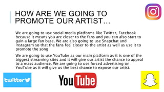 HOW ARE WE GOING TO
PROMOTE OUR ARTIST…
We are going to use social media platforms like Twitter, Facebook
because it means you are closer to the fans and you can also start to
gain a large fan base. We are also going to use Snapchat and
Instagram so that the fans feel closer to the artist as well as use it to
promote the song
We are going to use YouTube as our main platform as it is one of the
biggest streaming sites and it will give our artist the chance to appeal
to a mass audience. We are going to use forced advertising on
YouTube as it will give us the best chance to expose our artist.
 