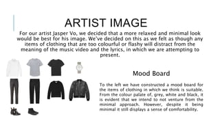 ARTIST IMAGE
For our artist Jasper Vo, we decided that a more relaxed and minimal look
would be best for his image. We’ve decided on this as we felt as though any
items of clothing that are too colourful or flashy will distract from the
meaning of the music video and the lyrics, in which we are attempting to
present.
To the left we have constructed a mood board for
the items of clothing in which we think is suitable.
From the colour palate of, grey, white and black, it
is evident that we intend to not venture from the
minimal approach. However, despite it being
minimal it still displays a sense of comfortability.
Mood Board
 