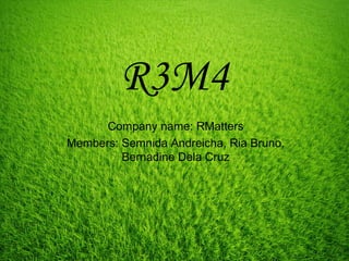 R3M4
Company name: RMatters
Members: Semnida Andreicha, Ria Bruno,
Bernadine Dela Cruz
 