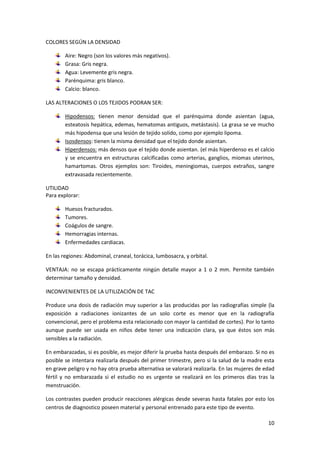 10 
COLORES SEGÚN LA DENSIDAD 
Aire: Negro (son los valores más negativos). 
Grasa: Gris negra. 
Agua: Levemente gris negra. 
Parénquima: gris blanco. 
Calcio: blanco. 
LAS ALTERACIONES O LOS TEJIDOS PODRAN SER: 
Hipodensos: tienen menor densidad que el parénquima donde asientan (agua, 
esteatosis hepática, edemas, hematomas antiguos, metástasis). La grasa se ve mucho 
más hipodensa que una lesión de tejido solido, como por ejemplo lipoma. 
Isosdensos: tienen la misma densidad que el tejido donde asientan. 
Hiperdensos: más densos que el tejido donde asientan. (el más hiperdenso es el calcio 
y se encuentra en estructuras calcificadas como arterias, ganglios, miomas uterinos, 
hamartomas. Otros ejemplos son: Tiroides, meningiomas, cuerpos extraños, sangre 
extravasada recientemente. 
UTILIDAD 
Para explorar: 
Huesos fracturados. 
Tumores. 
Coágulos de sangre. 
Hemorragias internas. 
Enfermedades cardiacas. 
En las regiones: Abdominal, craneal, torácica, lumbosacra, y orbital. 
VENTAJA: no se escapa prácticamente ningún detalle mayor a 1 o 2 mm. Permite también 
determinar tamaño y densidad. 
INCONVENIENTES DE LA UTILIZACIÓN DE TAC 
Produce una dosis de radiación muy superior a las producidas por las radiografías simple (la 
exposición a radiaciones ionizantes de un solo corte es menor que en la radiografía 
convencional, pero el problema esta relacionado con mayor la cantidad de cortes). Por lo tanto 
aunque puede ser usada en niños debe tener una indicación clara, ya que éstos son más 
sensibles a la radiación. 
En embarazadas, si es posible, es mejor diferir la prueba hasta después del embarazo. Si no es 
posible se intentara realizarla después del primer trimestre, pero si la salud de la madre esta 
en grave peligro y no hay otra prueba alternativa se valorará realizarla. En las mujeres de edad 
fértil y no embarazada si el estudio no es urgente se realizará en los primeros días tras la 
menstruación. 
Los contrastes pueden producir reacciones alérgicas desde severas hasta fatales por esto los 
centros de diagnostico poseen material y personal entrenado para este tipo de evento. 
 