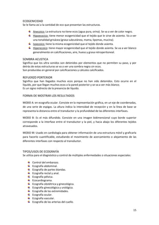 15 
ECOGENICIDAD 
Se le llama así a la cantidad de eco que presentan las estructuras. 
Anecoico: La estructura no tiene ecos (agua pura, orina). Se va a ver de color negro. 
Hipoecocico: tiene menor ecogenicidad que el tejido que le sirve de asiento. Va a ver 
una tonalidad grisácea (grasa subcutánea, mama, lipomas, mucina). 
Isoecoico: tiene la misma ecogenicidad que el tejido donde asienta. 
Hiperecoico: tiene mayor ecogenicidad que el tejido donde asienta. Se va a ver blanco 
generalmente en calcificaciones, aire, hueso y grasa retroperitoneal. 
SOMBRA ACUSTICA 
Significa que los ultra sonidos son detenidos por elementos que no permiten su paso, y por 
detrás de estas estructuras se va a ver una sombra negra sin ecos. 
Son producidas en general por calcificaciones y cálculos calcificados. 
REFUERZO PORTERIOR 
Significa que han llegados muchos ecos porque no han sido detenidos. Esto ocurre en el 
líquido, por que llegan muchos ecos a la pared posterior y se va a ver más blanco. 
Es un signo indirecto de la presencia de líquido. 
FORMA DE MOSTRAR LOS RESULTADOS 
MODO A: en ecografía ocular. Consiste en la representación gráfica, en un eje de coordenadas, 
de una serie de espigas. La altura indica la intensidad de recepción y en la línea de base se 
representa la distancia entre el transductor y la profundidad de las diferentes interfases. 
MODO B: Es el más difundido. Consiste en una imagen bidimensional cuyo borde superior 
corresponde a la interfase entre el transductor y la piel, y hacia abajo los diferentes tejidos 
atravesados. 
MODO M: Usado en cardiología para obtener información de una estructura móvil y graficarla 
para hacerlo cuantificable, estudiando el movimiento de acercamiento o alejamiento de las 
diferentes interfases con respecto al transductor. 
TIPOS/USOS DE ECOGRAFÍA 
Se utiliza para el diagnóstico y control de múltiples enfermedades o situaciones especiales: 
Control del embarazo. 
Ecografía abdominal. 
Ecografía de partes blandas. 
Ecografía rectal y anal. 
Ecografía pélvica. 
Ecocardiograma. 
Ecografía obstétrica y ginecológica. 
Ecografía ginecológica y urológica. 
Ecografía de las extremidades. 
Ecografía ocular. 
Ecografía vascular. 
Ecografía de las arterias del cuello. 
 