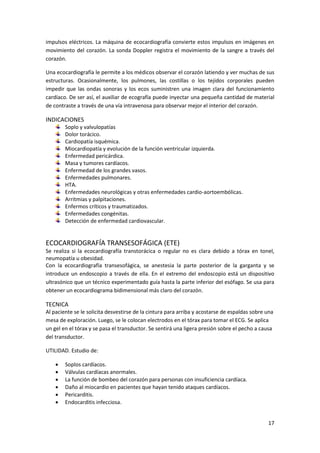 impulsos eléctricos. La máquina de ecocardiografía convierte estos impulsos en imágenes en 
movimiento del corazón. La sonda Doppler registra el movimiento de la sangre a través del 
corazón. 
Una ecocardiografía le permite a los médicos observar el corazón latiendo y ver muchas de sus 
estructuras. Ocasionalmente, los pulmones, las costillas o los tejidos corporales pueden 
impedir que las ondas sonoras y los ecos suministren una imagen clara del funcionamiento 
cardíaco. De ser así, el auxiliar de ecografía puede inyectar una pequeña cantidad de material 
de contraste a través de una vía intravenosa para observar mejor el interior del corazón. 
17 
INDICACIONES 
Soplo y valvulopatías 
Dolor torácico. 
Cardiopatía isquémica. 
Miocardiopatía y evolución de la función ventricular izquierda. 
Enfermedad pericárdica. 
Masa y tumores cardíacos. 
Enfermedad de los grandes vasos. 
Enfermedades pulmonares. 
HTA. 
Enfermedades neurológicas y otras enfermedades cardio-aortoembólicas. 
Arritmias y palpitaciones. 
Enfermos críticos y traumatizados. 
Enfermedades congénitas. 
Detección de enfermedad cardiovascular. 
ECOCARDIOGRAFÍA TRANSESOFÁGICA (ETE) 
Se realiza si la ecocardiografía transtorácica o regular no es clara debido a tórax en tonel, 
neumopatía u obesidad. 
Con la ecocardiografía transesofágica, se anestesia la parte posterior de la garganta y se 
introduce un endoscopio a través de ella. En el extremo del endoscopio está un dispositivo 
ultrasónico que un técnico experimentado guía hasta la parte inferior del esófago. Se usa para 
obtener un ecocardiograma bidimensional más claro del corazón. 
TECNICA 
Al paciente se le solicita desvestirse de la cintura para arriba y acostarse de espaldas sobre una 
mesa de exploración. Luego, se le colocan electrodos en el tórax para tomar el ECG. Se aplica 
un gel en el tórax y se pasa el transductor. Se sentirá una ligera presión sobre el pecho a causa 
del transductor. 
UTILIDAD. Estudio de: 
 Soplos cardíacos. 
 Válvulas cardíacas anormales. 
 La función de bombeo del corazón para personas con insuficiencia cardíaca. 
 Daño al miocardio en pacientes que hayan tenido ataques cardíacos. 
 Pericarditis. 
 Endocarditis infecciosa. 
 