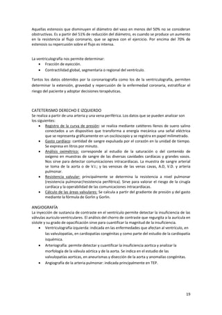 Aquellas estenosis que disminuyen el diámetro del vaso en menos del 50% no se consideran 
obstructivas. Es a partir del 51% de reducción del diámetro, es cuando se produce un aumento 
en la resistencia al flujo coronario, que se agrava con el ejercicio. Por encima del 70% de 
estenosis su repercusión sobre el flujo es intensa. 
19 
La ventriculografía nos permite determinar: 
 Fracción de eyección. 
 Contractilidad global, segmentaria o regional del ventrículo. 
Tantos los datos obtenidos por la coronariografía como los de la ventriculografía, permiten 
determinar la extensión, gravedad y repercusión de la enfermedad coronaria, estratificar el 
riesgo del paciente y adoptar decisiones terapéuticas. 
CATETERISMO DERECHO E IZQUIERDO 
Se realiza a partir de una arteria y una vena periférica. Los datos que se pueden analizar son 
los siguientes: 
 Registro de la curva de presión: se realiza mediante catéteres llenos de suero salino 
conectados a un dispositivo que transforma a energía mecánica una señal eléctrica 
que se representa gráficamente en un osciloscopio y se registra en papel milimetrado. 
 Gasto cardíaco: cantidad de sangre expulsada por el corazón en la unidad de tiempo. 
Se expresa en litros por minuto. 
 Análisis oximétrico: corresponde al estudio de la saturación o del contenido de 
oxígeno en muestras de sangre de las diversas cavidades cardíacas y grandes vasos. 
Nos sirve para detectar comunicaciones intracardíacas. La muestra de sangre arterial 
se toma de la aorta o de V.I.; y las venosas de las venas cavas, A.D, V.D. y arteria 
pulmonar. 
 Resistencia valvular: principalmente se determina la resistencia a nivel pulmonar 
(resistencia pulmonar/resistencia periférica). Sirve para valorar el riesgo de la cirugía 
cardíaca y la operabilidad de las comunicaciones intracardíacas. 
 Cálculo de las áreas valvulares: Se calcula a partir del gradiente de presión y del gasto 
mediante la fórmula de Gorlin y Gorlin. 
ANGIOGRAFÍA 
La inyección de sustancia de contraste en el ventrículo permite detectar la insuficiencia de las 
válvulas auriculo-ventriculares. El análisis del chorro de contraste que regurgita a la aurícula en 
sístole y su grado de opacificación sirve para cuantificar la magnitud de la insuficiencia. 
 Ventriculografía izquierda: indicada en las enfermedades que afectan al ventrículo, en 
las valvulopatías, en cardiopatías congénitas y como parte del estudio de la cardiopatía 
isquémica. 
 Arteriografía: permite detectar y cuantificar la insuficiencia aortica y analizar la 
morfología de la válvula aórtica y de la aorta. Se indica en el estudio de las 
valvulopatías aorticas, en aneurismas y disección de la aorta y anomalías congénitas. 
 Angiografía de la arteria pulmonar: indicada principalmente en TEP. 
 