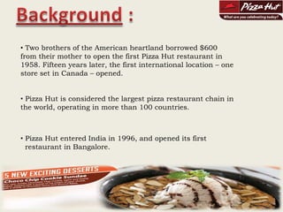 Background : Two brothers of the American heartland borrowed $600 from their mother to open the first Pizza Hut restaurant in 1958. Fifteen years later, the first international location – one store set in Canada – opened. 