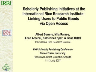 Scholarly Publishing Initiatives at the International Rice Research Institute:  Linking Users to Public Goods  via Open Access Albert Borrero, Mila Ramos,  Anna Arsenal, Katherine Lopez, & Gene Hettel International Rice Research Institute PKP Scholarly Publishing Conference Simon Fraser University Vancouver, British Columbia, Canada 11-13 July 2007 