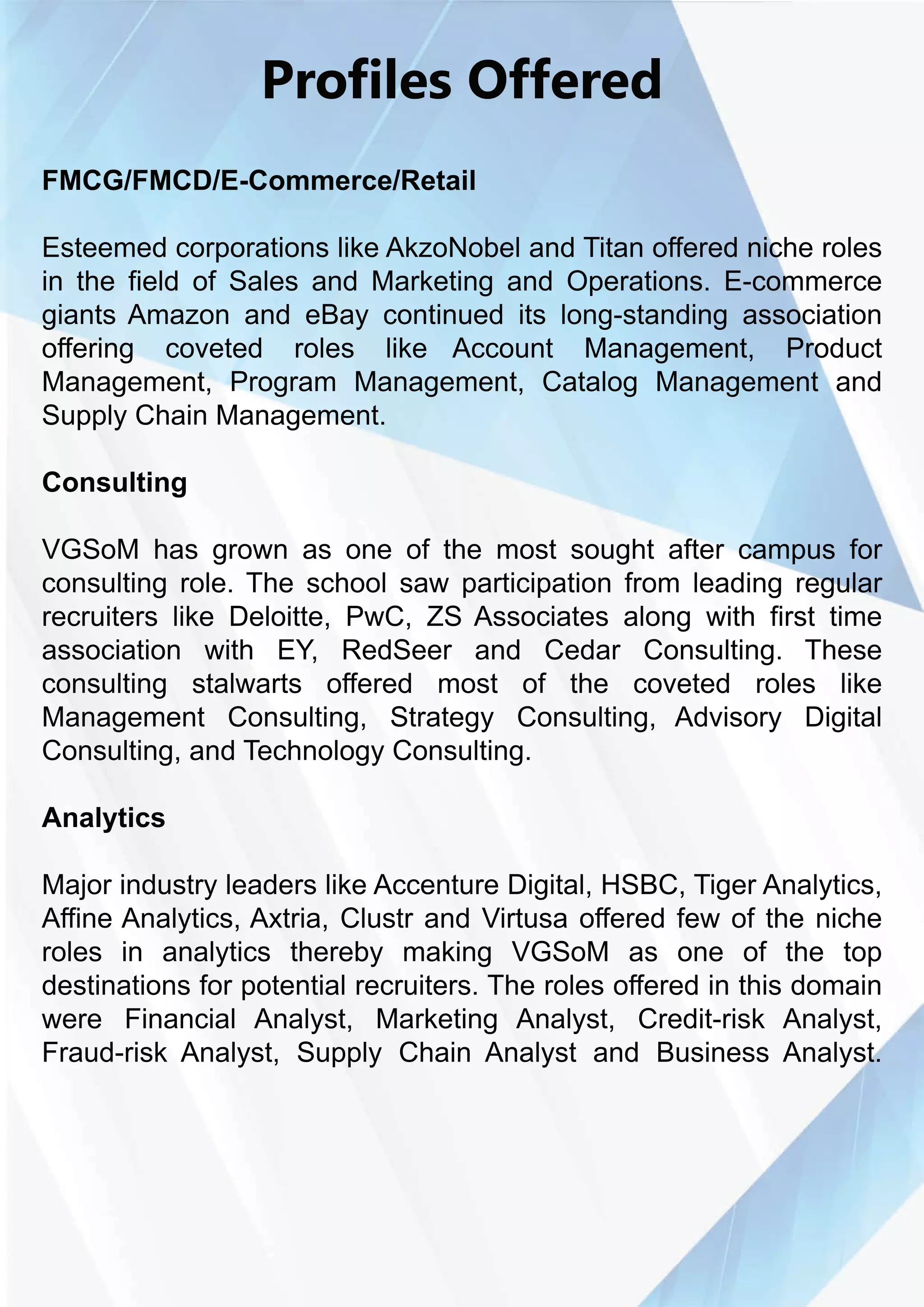 ProfilesOffered
FMCG/FMCD/E-Commerce/Retail
EsteemedEsteemedcorporationslikeAkzoNobelandTitanofferednicheroles
inthefieldofSalesandMarketingandOperations.E-commerce
giantsAmazonandeBaycontinueditslong-standingassociation
offering coveted roles like Account Management, Product
Management,Program Management,Catalog Managementand
SupplyChainManagement.
Consulting
VGSoMVGSoM hasgrownasoneofthemostsoughtaftercampusfor
consultingrole.Theschoolsaw participationfrom leadingregular
recruiterslikeDeloitte,PwC,ZSAssociatesalongwithfirsttime
association with EY,RedSeer and Cedar Consulting.These
consulting stalwarts offered mostofthe coveted roles like
ManagementConsulting,Strategy Consulting,Advisory Digital
Consulting,andTechnologyConsulting.
AnalyticsAnalytics
MajorindustryleaderslikeAccentureDigital,HSBC,TigerAnalytics,
AffineAnalytics,Axtria,ClustrandVirtusaofferedfewoftheniche
roles in analytics thereby making VGSoM as one ofthe top
destinationsforpotentialrecruiters.Therolesofferedinthisdomain
were FinancialAnalyst,Marketing Analyst,Credit-riskAnalyst,
Fraud-riskAnalyst,SupplyChainAnalystandBusinessAnalyst.
 