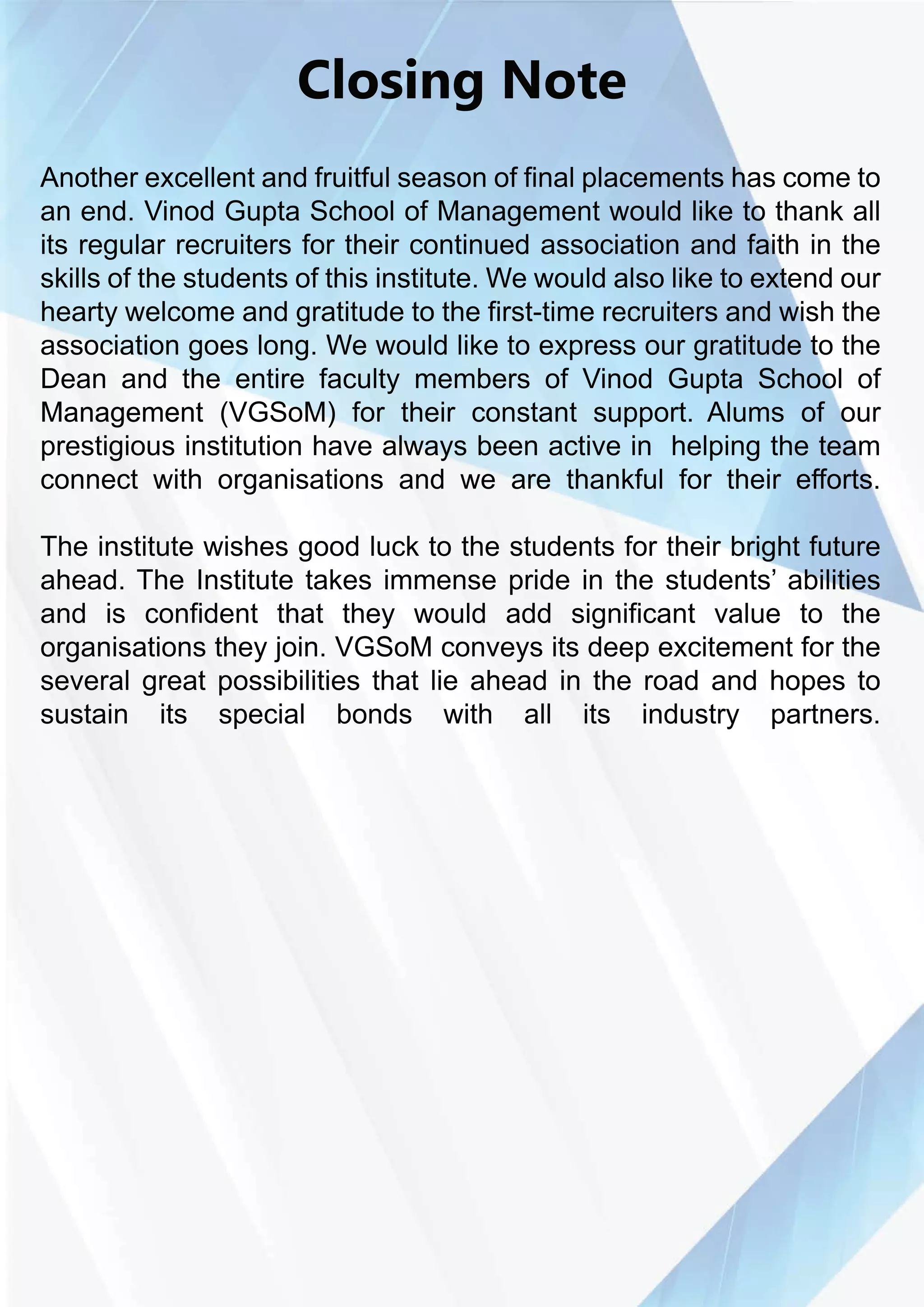 ClosingNote
Anotherexcellentandfruitfulseasonoffinalplacementshascometo
anend.VinodGuptaSchoolofManagementwouldliketothankall
itsregularrecruitersfortheircontinuedassociationandfaithinthe
skillsofthestudentsofthisinstitute.Wewouldalsoliketoextendour
heartywelcomeandgratitudetothefirst-timerecruitersandwishthe
associationgoeslong.Wewouldliketoexpressourgratitudetothe
DeanandtheentirefacultymembersofVinodGuptaSchoolof
ManagementManagement(VGSoM)fortheirconstantsupport.Alumsofour
prestigiousinstitutionhavealwaysbeenactivein helpingtheteam
connectwithorganisationsandwearethankfulfortheirefforts.
Theinstitutewishesgoodlucktothestudentsfortheirbrightfuture
ahead.TheInstitutetakesimmenseprideinthestudents’abilities
and is confidentthatthey would add significantvalue to the
organisationstheyjoin.VGSoMconveysitsdeepexcitementforthe
severalgreatpossibilitiesthatlieaheadintheroadandhopesto
sustain its special bonds with all its industry partners.
 