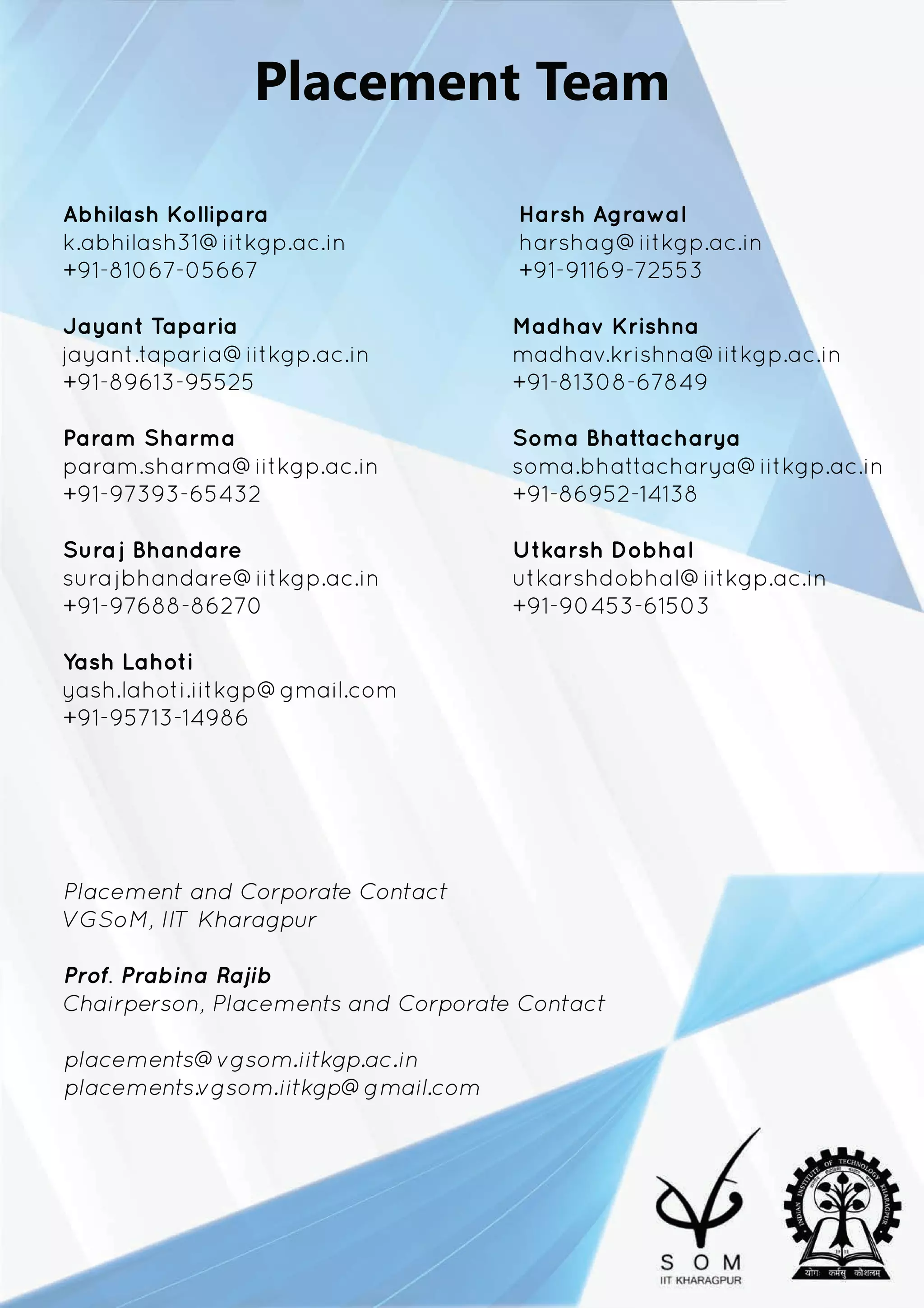 PlacementTeam
AbhilashKollipara HarshAgrawal
k.abhilash31@iitkgp.ac.in harshag@iitkgp.ac.in
+91-81067-05667 +91-91169-72553
JayantTaparia MadhavKrishna
jayant.taparia@iitkgp.ac.in madhav.krishna@iitkgp.ac.in
+91-89613-95525 +91-81308-67849
PaParam Sharma SomaBhattacharya
param.sharma@iitkgp.ac.in soma.bhattacharya@iitkgp.ac.in
+91-97393-65432 +91-86952-14138
SurajBhandare UtkarshDobhal
surajbhandare@iitkgp.ac.in utkarshdobhal@iitkgp.ac.in
+91-97688-86270 +91-90453-61503
YashLahoti
yyash.lahoti.iitkgp@gmail.com
+91-95713-14986
PlacementandCorporateContact
VGSoM,IITKharagpur
Prof.PrabinaRajib
Chairperson,PlacementsandCorporateContact
placements@vgsom.iitkgp.ac.in
placements.vgsom.iitkgp@gmail.com
 