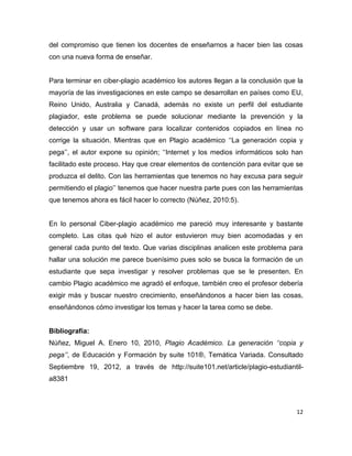 del compromiso que tienen los docentes de enseñarnos a hacer bien las cosas
con una nueva forma de enseñar.


Para terminar en ciber-plagio académico los autores llegan a la conclusión que la
mayoría de las investigaciones en este campo se desarrollan en países como EU,
Reino Unido, Australia y Canadá, además no existe un perfil del estudiante
plagiador, este problema se puede solucionar mediante la prevención y la
detección y usar un software para localizar contenidos copiados en línea no
corrige la situación. Mientras que en Plagio académico ‘‘La generación copia y
pega’’, el autor expone su opinión; ‘‘Internet y los medios informáticos solo han
facilitado este proceso. Hay que crear elementos de contención para evitar que se
produzca el delito. Con las herramientas que tenemos no hay excusa para seguir
permitiendo el plagio’’ tenemos que hacer nuestra parte pues con las herramientas
que tenemos ahora es fácil hacer lo correcto (Núñez, 2010:5).


En lo personal Ciber-plagio académico me pareció muy interesante y bastante
completo. Las citas qué hizo el autor estuvieron muy bien acomodadas y en
general cada punto del texto. Que varias disciplinas analicen este problema para
hallar una solución me parece buenísimo pues solo se busca la formación de un
estudiante que sepa investigar y resolver problemas que se le presenten. En
cambio Plagio académico me agradó el enfoque, también creo el profesor debería
exigir más y buscar nuestro crecimiento, enseñándonos a hacer bien las cosas,
enseñándonos cómo investigar los temas y hacer la tarea como se debe.


Bibliografía:
Núñez, Miguel A. Enero 10, 2010, Plagio Académico. La generación ‘‘copia y
pega’’, de Educación y Formación by suite 101®, Temática Variada. Consultado
Septiembre 19, 2012, a través de http://suite101.net/article/plagio-estudiantil-
a8381



                                                                               12
 