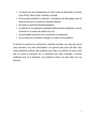    La mayoría de las investigaciones en este campo se desarrollan en países
       como EEUU, Reino Unido, Australia y Canadá.
      No se puede cuantificar la extensión y prevalencia del ciber-plagio pues los
       datos con los que se cuenta son bastante dispares.
      No existe un perfil del estudiante plagiador.
      La práctica se ha analizado y estudiado desde diversas disciplinas, lo que lo
       convierte en un campo de análisis muy rico.
      Las principales soluciones son la prevención y la detección.
      El uso exclusivo de software antiplagio no acaba con el problema.


El artículo me pareció muy interesante y bastante completo. Las citas qué hizo el
autor estuvieron muy bien acomodadas y en general cada punto del texto. Que
varias disciplinas analicen este problema para hallar una solución es bueno pues
solo se busca la formación de un estudiante que sepa investigar y resolver
problemas que se le presenten. Los profesores tienen una gran tarea con sus
alumnos.




                                                                                   7
 