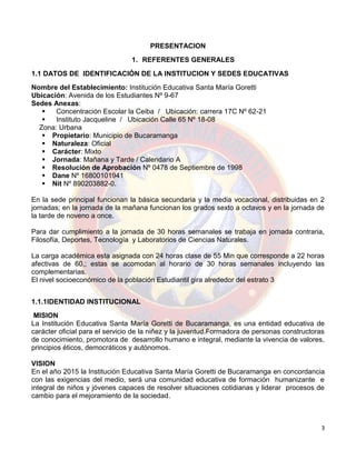 3
PRESENTACION
1. REFERENTES GENERALES
1.1 DATOS DE IDENTIFICACIÓN DE LA INSTITUCION Y SEDES EDUCATIVAS
Nombre del Establecimiento: Institución Educativa Santa María Goretti
Ubicación: Avenida de los Estudiantes Nº 9-67
Sedes Anexas:
 Concentración Escolar la Ceiba / Ubicación: carrera 17C Nº 62-21
 Instituto Jacqueline / Ubicación Calle 65 Nº 18-08
Zona: Urbana
 Propietario: Municipio de Bucaramanga
 Naturaleza: Oficial
 Carácter: Mixto
 Jornada: Mañana y Tarde / Calendario A
 Resolución de Aprobación Nº 0478 de Septiembre de 1998
 Dane Nº 16800101941
 Nit Nº 890203882-0.
En la sede principal funcionan la básica secundaria y la media vocacional, distribuidas en 2
jornadas; en la jornada de la mañana funcionan los grados sexto a octavos y en la jornada de
la tarde de noveno a once.
Para dar cumplimiento a la jornada de 30 horas semanales se trabaja en jornada contraria,
Filosofía, Deportes, Tecnología y Laboratorios de Ciencias Naturales.
La carga académica esta asignada con 24 horas clase de 55 Min que corresponde a 22 horas
afectivas de 60,; estas se acomodan al horario de 30 horas semanales incluyendo las
complementarias.
El nivel socioeconómico de la población Estudiantil gira alrededor del estrato 3
1.1.1IDENTIDAD INSTITUCIONAL
MISION
La Institución Educativa Santa María Goretti de Bucaramanga, es una entidad educativa de
carácter oficial para el servicio de la niñez y la juventud.Formadora de personas constructoras
de conocimiento, promotora de desarrollo humano e integral, mediante la vivencia de valores,
principios éticos, democráticos y autónomos.
VISION
En el año 2015 la Institución Educativa Santa María Goretti de Bucaramanga en concordancia
con las exigencias del medio, será una comunidad educativa de formación humanizante e
integral de niños y jóvenes capaces de resolver situaciones cotidianas y liderar procesos de
cambio para el mejoramiento de la sociedad.
 