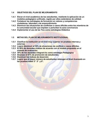 5
1.4 OBJETIVOS DEL PLAN DE MEJORAMIENTO
1.4.1 Elevar el nivel académico de los estudiantes, mediante la aplicación de un
modelos pedagógico unificado, regido por altos estándares de calidad.
1.4.2 Fortalecer las estrategias de formación en valores y competencias
ciudadanas, laborales y de emprendimiento
1.4.3 Disminuir las situaciones de conflictos o casos difíciles entre los miembros de
la comunidad escolar que impidan o perturben la sana convivencia
1.4.4 Implementar el uso de las Tics como estrategias Didáctica
1.5 METAS DEL PLAN DE MEJORAMIENTO INSTITUCIONAL
1.5.1 Clasificar la institución en el nivel muy superior en pruebas internas y
externas
1.5.2 Lograr disminuir el 10% de situaciones de conflicto o casos difíciles.
1.5.3 El 90% de docentes evalúan de acuerdo con el modelo propuesto en el
sistema de evaluación.
1.5.4 30% de los docentes integrará tic como estrategia Pedagógica
1.5.5 Alcanzar el 97% de promoción de estudiantes.
1.5.6 Disminuir los índices de deserción
1.5.7 Lograr que el mayor número de estudiantes obtengan el Nivel Avanzado en
las pruebas saber 3° 5° y 9°.
 