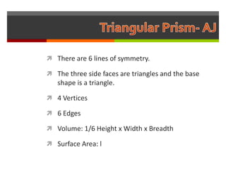 There are 6 lines of symmetry.

 The three side faces are triangles and the base
   shape is a triangle.

 4 Vertices

 6 Edges

 Volume: 1/6 Height x Width x Breadth

 Surface Area: l
 