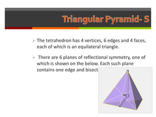  The tetrahedron has 4 vertices, 6 edges and 4 faces,
  each of which is an equilateral triangle.

 There are 6 planes of reflectional symmetry, one of
  which is shown on the below. Each such plane
  contains one edge and bisects the opposite edge.
 