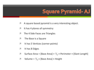    A square based pyramid is a very interesting object.
   It has 4 planes of symmetry:
   The 4 Side Faces are Triangles
   The Base is a Square
   It has 5 Vertices (corner points)
   It has 8 Edges
   Surface Area = [Base Area] + 1/2 × Perimeter × [Slant Length]
   Volume = 1/3 × [Base Area] × Height
 