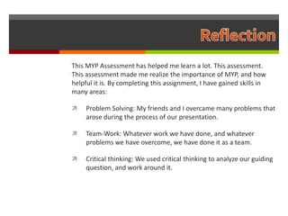 This MYP Assessment has helped me learn a lot. This assessment.
This assessment made me realize the importance of MYP, and how
helpful it is. By completing this assignment, I have gained skills in
many areas:

    Problem Solving: My friends and I overcame many problems that
     arose during the process of our presentation.

    Team-Work: Whatever work we have done, and whatever
     problems we have overcome, we have done it as a team.

    Critical thinking: We used critical thinking to analyze our guiding
     question, and work around it.
 