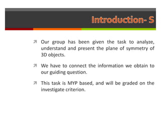  Our group has been given the task to analyze,
   understand and present the plane of symmetry of
   3D objects.

 We have to connect the information we obtain to
   our guiding question.

 This task is MYP based, and will be graded on the
   investigate criterion.
 