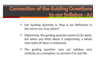  Our Guiding Question is: How Is our Reflection in
   the mirror our true selves?

 Objectively, this guiding question seems to be weak,
   but when you think about it subjectively, a whole
   new realm of ideas is unleashed.

 The guiding question uses our syllabus very
   carefully, as a metaphor, to connect it to real life.
 