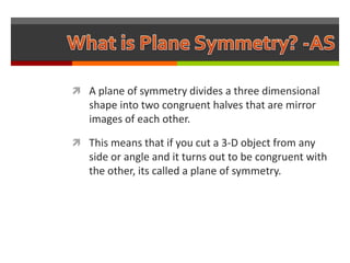  A plane of symmetry divides a three dimensional
   shape into two congruent halves that are mirror
   images of each other.

 This means that if you cut a 3-D object from any
   side or angle and it turns out to be congruent with
   the other, its called a plane of symmetry.
 