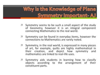  Symmetry seems to be such a small aspect of the study
   of Geometry, however it is an integral component
   connecting Mathematics to the real world.
 Symmetry can be found in everyday items, however the
   connections to Mathematics are rarely noted.
 Symmetry, in the real world, is expressed in many pieces
   of art, for example, quilts are highly mathematical in
   their creation, and depict how symmetry and
   mathematics are linked to real-life uses.
 Symmetry aids students in learning how to classify
   objects according to     the arrangement of their
   constituent parts.
 