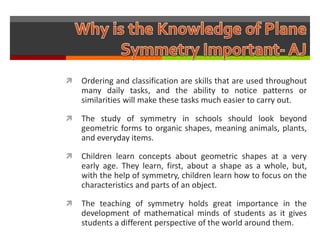    Ordering and classification are skills that are used throughout
    many daily tasks, and the ability to notice patterns or
    similarities will make these tasks much easier to carry out.

   The study of symmetry in schools should look beyond
    geometric forms to organic shapes, meaning animals, plants,
    and everyday items.

   Children learn concepts about geometric shapes at a very
    early age. They learn, first, about a shape as a whole, but,
    with the help of symmetry, children learn how to focus on the
    characteristics and parts of an object.

   The teaching of symmetry holds great importance in the
    development of mathematical minds of students as it gives
    students a different perspective of the world around them.
 