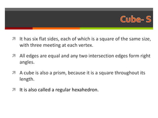  It has six flat sides, each of which is a square of the same size,
   with three meeting at each vertex.

 All edges are equal and any two intersection edges form right
   angles.

 A cube is also a prism, because it is a square throughout its
   length.

 It is also called a regular hexahedron.
 