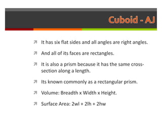 It has six flat sides and all angles are right angles.

 And all of its faces are rectangles.

 It is also a prism because it has the same cross-
   section along a length.

 Its known commonly as a rectangular prism.

 Volume: Breadth x Width x Height.

 Surface Area: 2wl + 2lh + 2hw
 