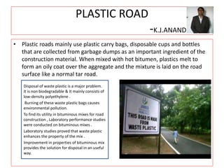 PLASTIC ROAD
-K.J.ANAND
• Plastic roads mainly use plastic carry bags, disposable cups and bottles
that are collected from garbage dumps as an important ingredient of the
construction material. When mixed with hot bitumen, plastics melt to
form an oily coat over the aggregate and the mixture is laid on the road
surface like a normal tar road.
Disposal of waste plastic is a major problem.
It is non biodegradable & It mainly consists of
low-density polyethylene .
Burning of these waste plastic bags causes
environmental pollution.
To find its utility in bituminous mixes for road
construction , Laboratory performance studies
were conducted on bituminous mixes .
Laboratory studies proved that waste plastic
enhances the property of the mix .
Improvement in properties of bituminous mix
provides the solution for disposal in an useful
way.
 