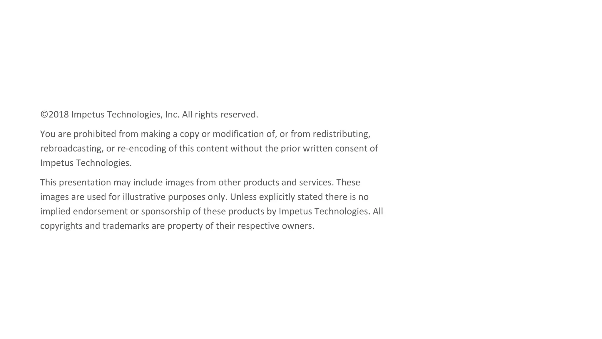 ©2018 Impetus Technologies, Inc. All rights reserved.
You are prohibited from making a copy or modification of, or from redistributing,
rebroadcasting, or re-encoding of this content without the prior written consent of
Impetus Technologies.
This presentation may include images from other products and services. These
images are used for illustrative purposes only. Unless explicitly stated there is no
implied endorsement or sponsorship of these products by Impetus Technologies. All
copyrights and trademarks are property of their respective owners.
 
