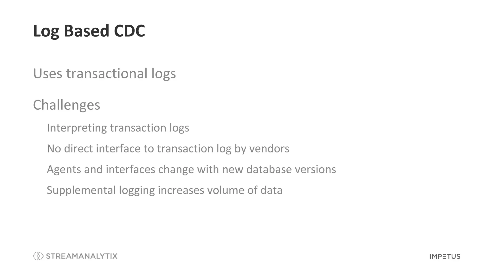 Log Based CDC
Uses transactional logs
Challenges
• Interpreting transaction logs
• No direct interface to transaction log by vendors
• Agents and interfaces change with new database versions
• Supplemental logging increases volume of data
 