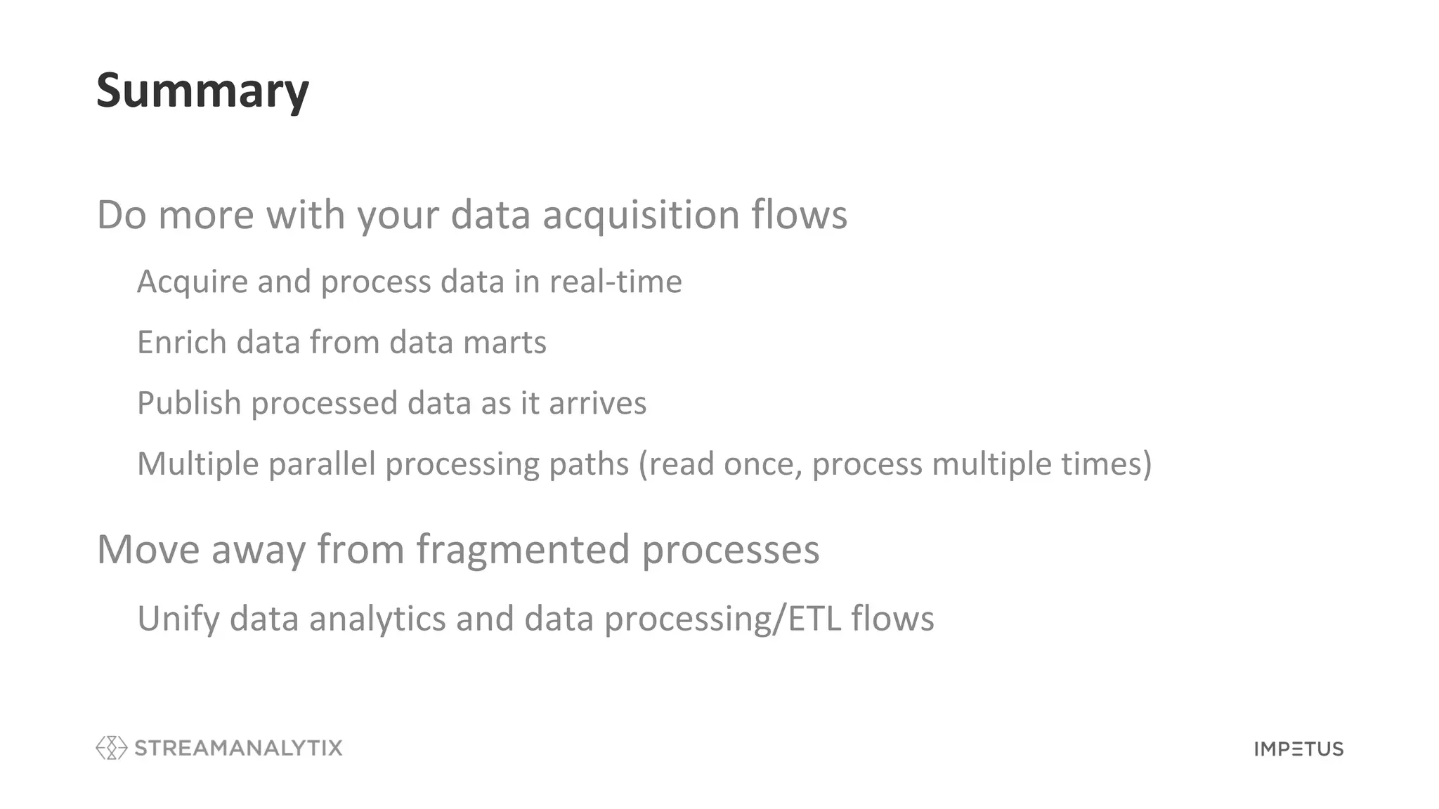 Summary
Do more with your data acquisition flows
• Acquire and process data in real-time
• Enrich data from data marts
• Publish processed data as it arrives
• Multiple parallel processing paths (read once, process multiple times)
Move away from fragmented processes
• Unify data analytics and data processing/ETL flows
 