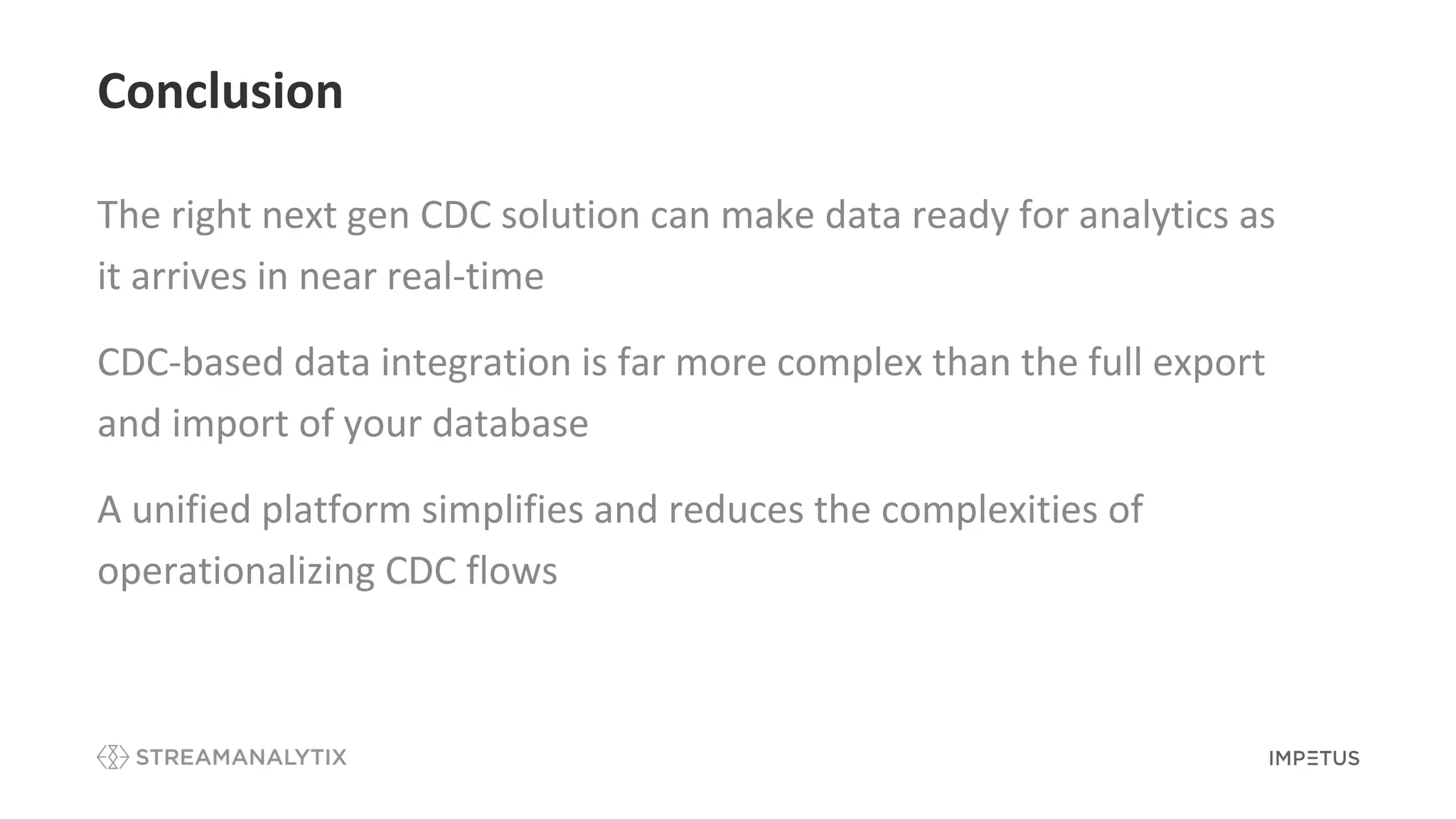 Conclusion
The right next gen CDC solution can make data ready for analytics as
it arrives in near real-time
CDC-based data integration is far more complex than the full export
and import of your database
A unified platform simplifies and reduces the complexities of
operationalizing CDC flows
 
