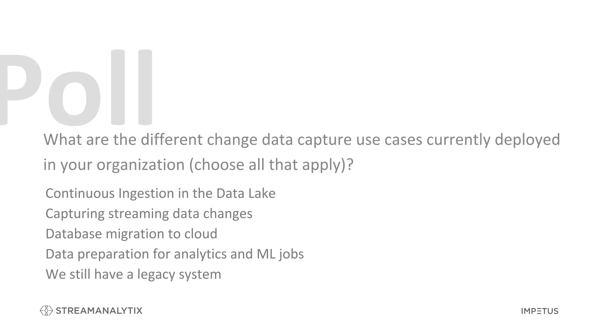 What are the different change data capture use cases currently deployed
in your organization (choose all that apply)?
Continuous Ingestion in the Data Lake
Capturing streaming data changes
Database migration to cloud
Data preparation for analytics and ML jobs
We still have a legacy system
 